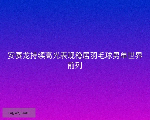 安赛龙持续高光表现稳居羽毛球男单世界前列 安赛龙持续高光表现稳居羽毛球男单世界前列