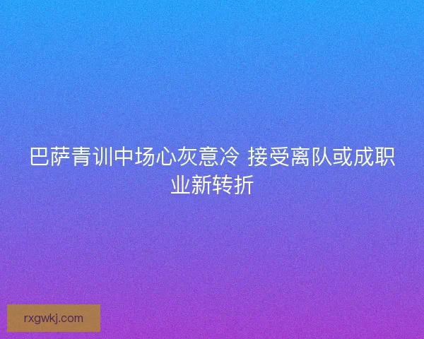 巴萨青训中场心灰意冷 接受离队或成职业新转折 巴萨青训中场心灰意冷 接受离队或成职业新转折