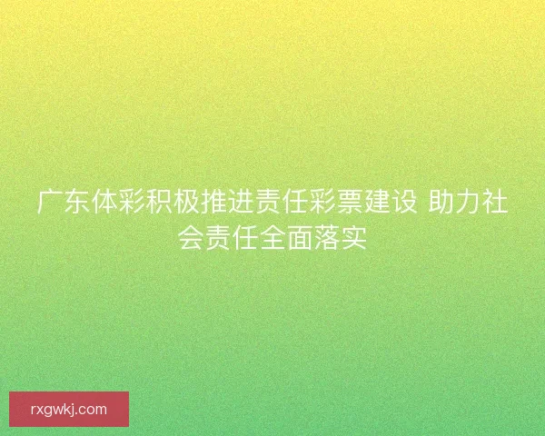 广东体彩积极推进责任彩票建设 助力社会责任全面落实