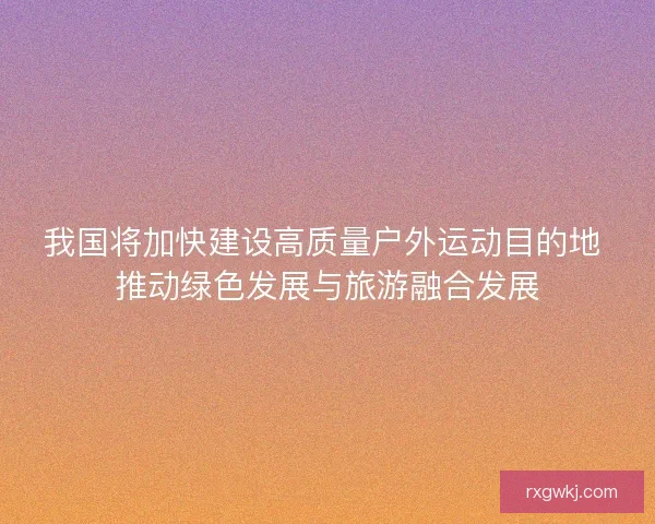 我国将加快建设高质量户外运动目的地 推动绿色发展与旅游融合发展